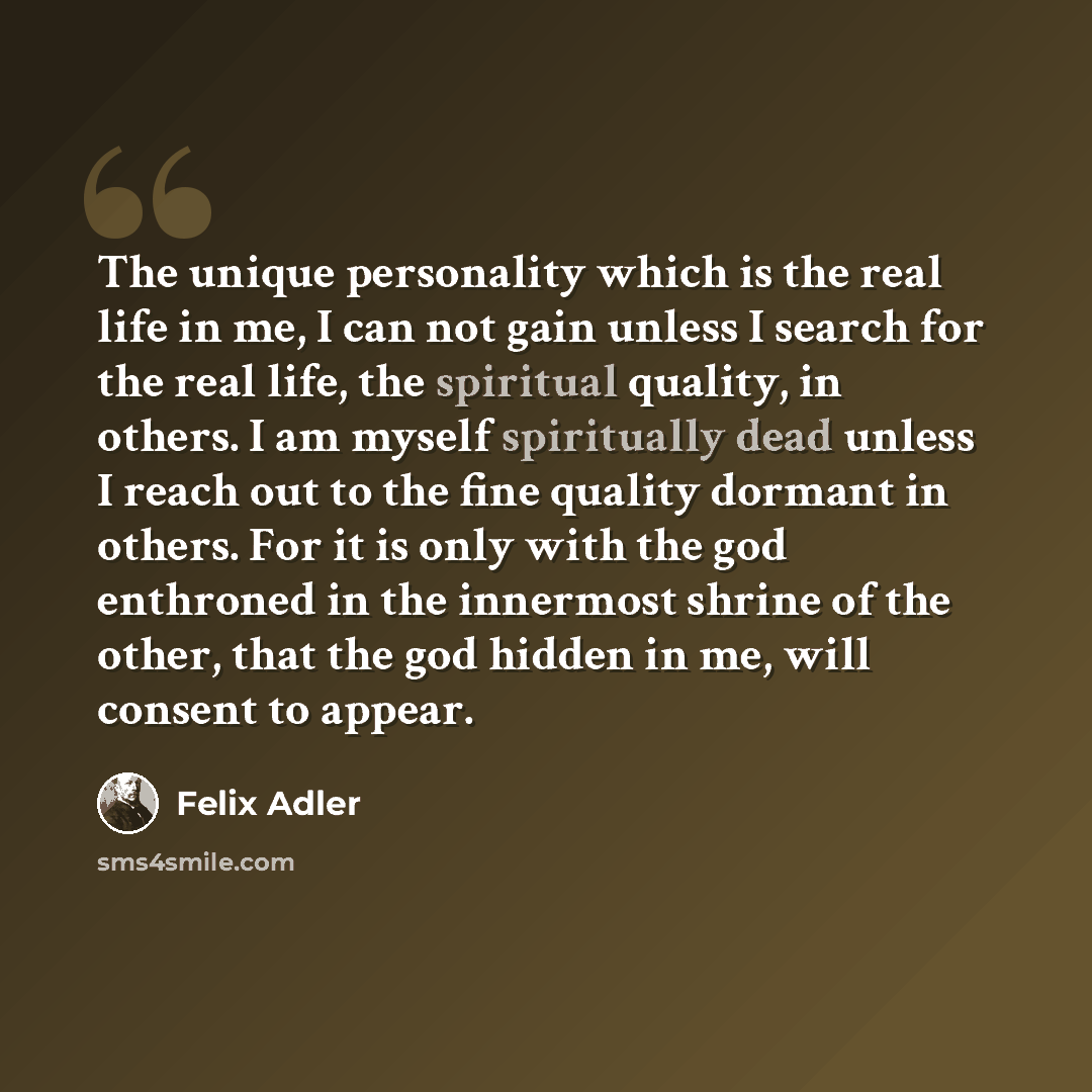 “The unique personality which is the real life in me, I can not gain unless I search for the real life, the spiritual quality, in others. I am myself spiritually dead unless I reach out to the fine quality dormant in others. For it is only with the god enthroned in the innermost shrine of the…” quote by Felix Adler
