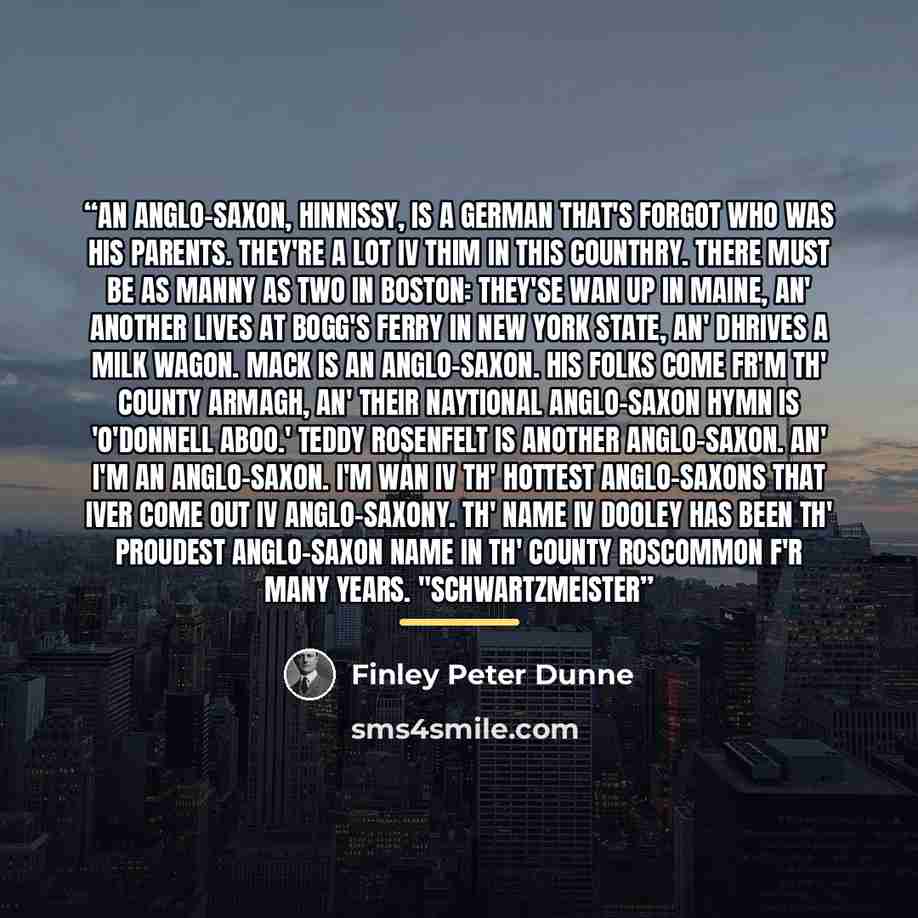 “An Anglo-Saxon, Hinnissy, is a German that's forgot who was his parents. They're a lot iv thim in this counthry. There must be as manny as two in Boston: they'se wan up in Maine, an' another lives at Bogg's Ferry in New York State, an' dhrives a milk wagon. Mack is an Anglo-Saxon. His folks come…” quote by Finley Peter Dunne