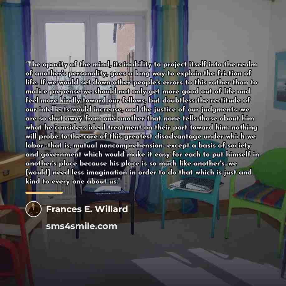 “The opacity of the mind, its inability to project itself into the realm of another's personality, goes a long way to explain the friction of life. If we would set down other people's errors to this rather than to malice prepense we should not only get more good out of life and feel more kindly…” quote by Frances E. Willard
