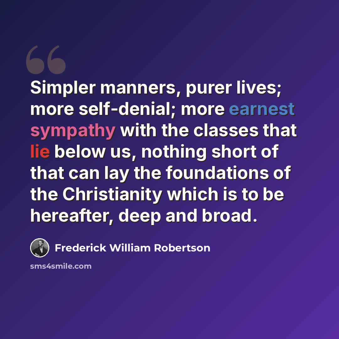 “Simpler manners, purer lives; more self-denial; more earnest sympathy with the classes that lie below us, nothing short of that can lay the foundations of the Christianity which is to be hereafter, deep and broad.” quote by Frederick William Robertson