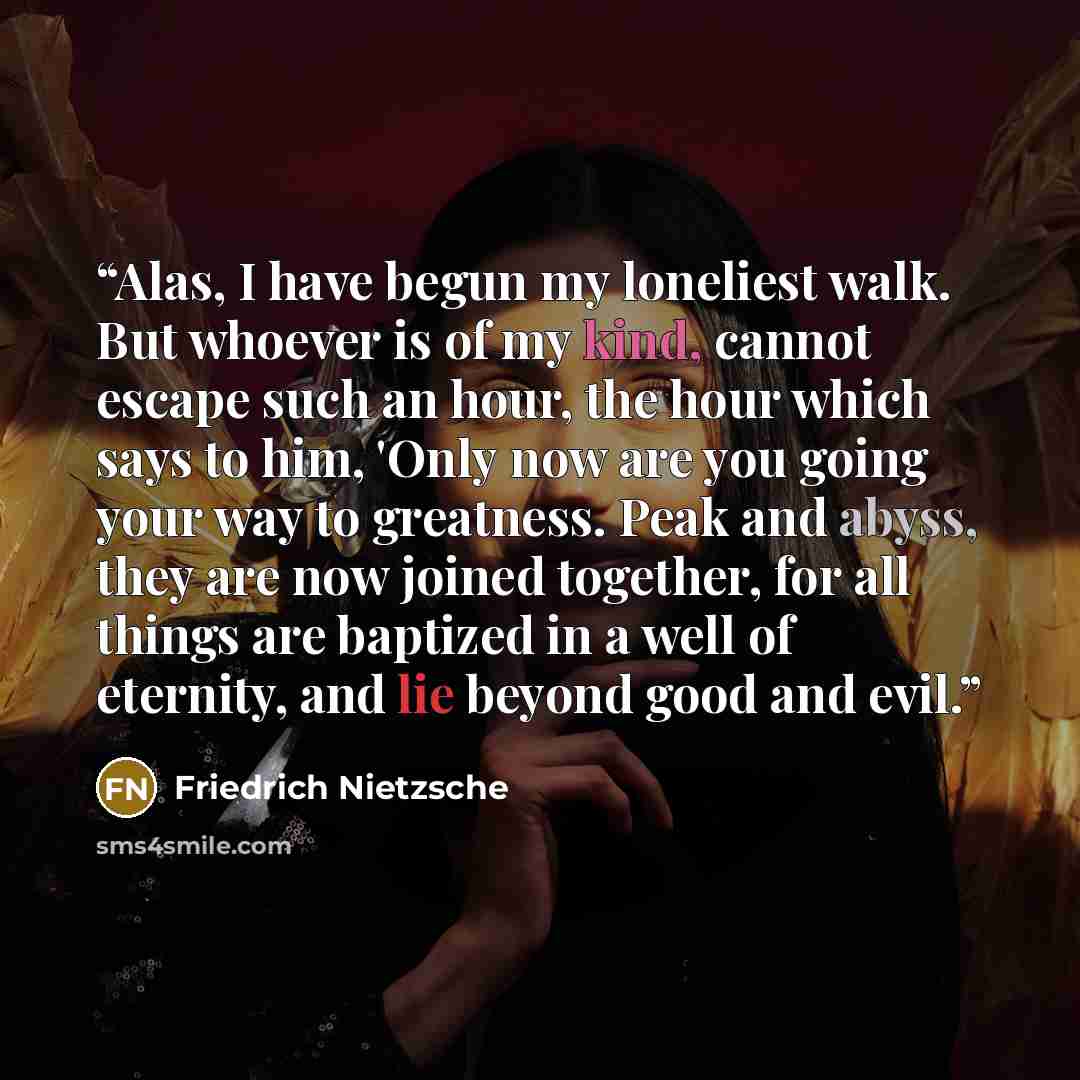 “Alas, I have begun my loneliest walk. But whoever is of my kind, cannot escape such an hour, the hour which says to him, 'Only now are you going your way to greatness. Peak and abyss, they are now joined together, for all things are baptized in a well of eternity, and lie beyond good and evil.” quote by Friedrich Nietzsche