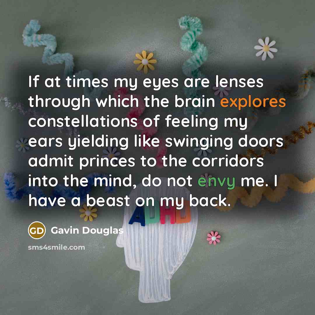 “If at times my eyes are lenses through which the brain explores constellations of feeling my ears yielding like swinging doors admit princes to the corridors into the mind, do not envy me. I have a beast on my back.” quote by Gavin Douglas