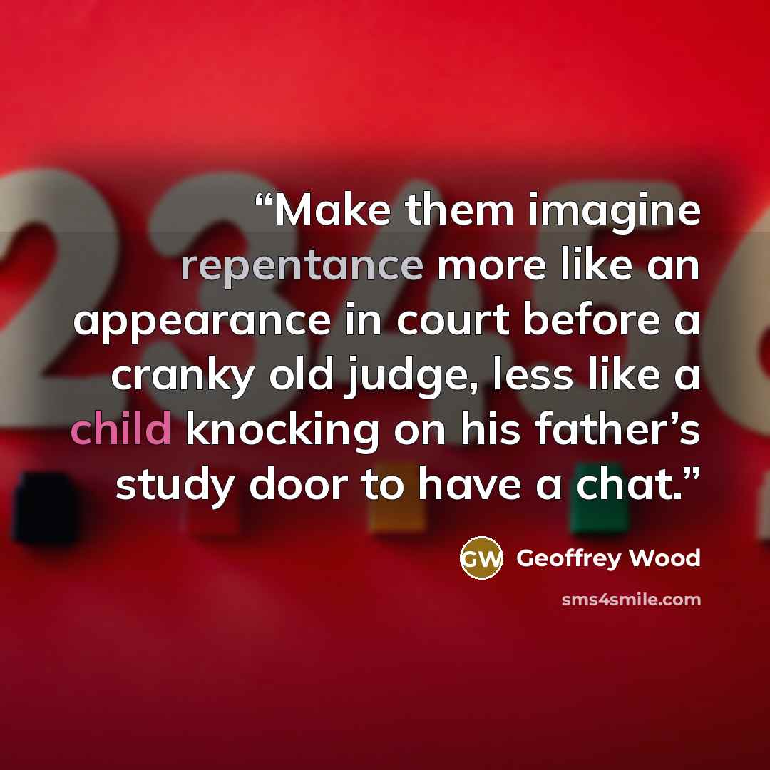 “Make them imagine repentance more like an appearance in court before a cranky old judge, less like a child knocking on his father’s study door to have a chat.” quote by Geoffrey Wood
