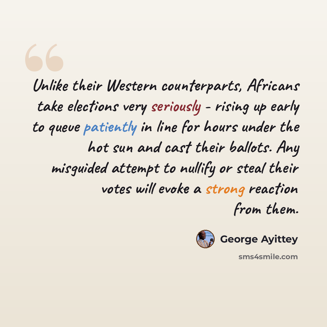 “Unlike their Western counterparts, Africans take elections very seriously - rising up early to queue patiently in line for hours under the hot sun and cast their ballots. Any misguided attempt to nullify or steal their votes will evoke a strong reaction from them.” quote by George Ayittey