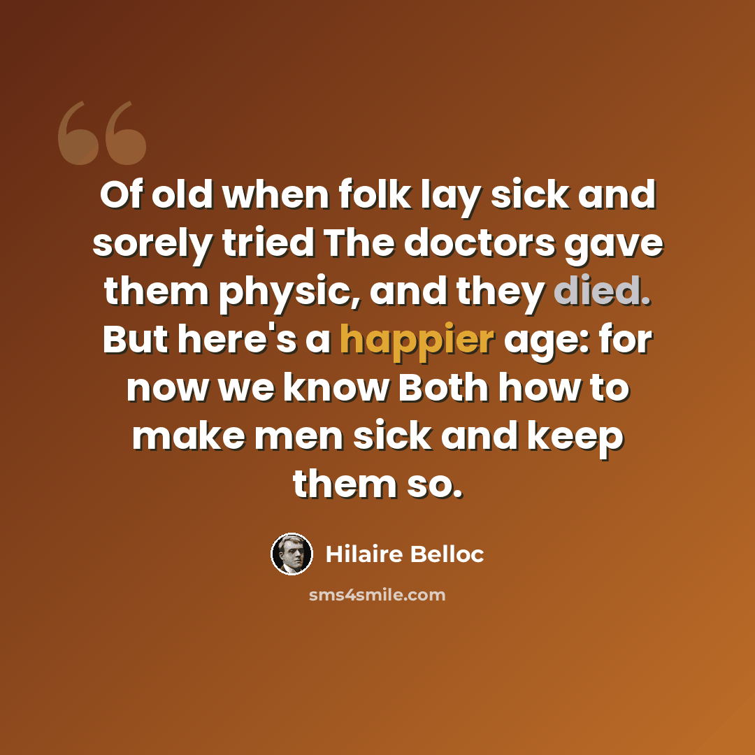 “Of old when folk lay sick and sorely tried The doctors gave them physic, and they died. But here's a happier age: for now we know Both how to make men sick and keep them so.” quote by Hilaire Belloc