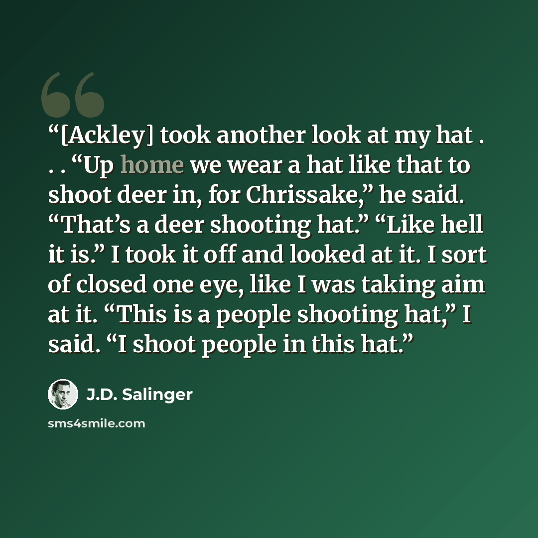 “[Ackley] took another look at my hat . . . “Up home we wear a hat like that to shoot deer in, for Chrissake,” he said. “That’s a deer shooting hat.” “Like hell it is.” I took it off and looked at it. I sort of closed one eye, like I was taking aim at it. “This is a people shooting hat,” I said. “I…” quote by J.D. Salinger