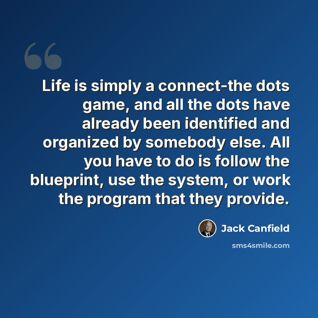 “Life is simply a connect-the dots game, and all the dots have already been identified and organized by somebody else. All you have to do is follow the blueprint, use the system, or work the program that they provide.” quote by Jack Canfield