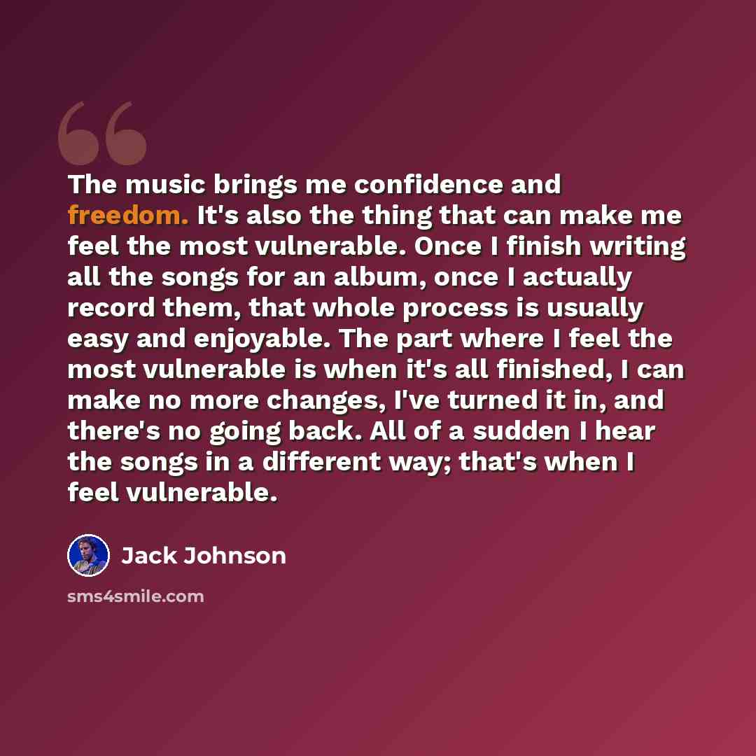 “The music brings me confidence and freedom. It's also the thing that can make me feel the most vulnerable. Once I finish writing all the songs for an album, once I actually record them, that whole process is usually easy and enjoyable. The part where I feel the most vulnerable is when it's all…” quote by Jack Johnson