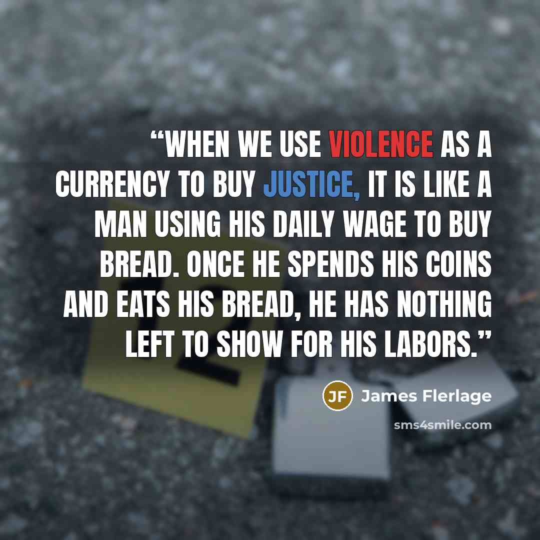 “When we use violence as a currency to buy justice, it is like a man using his daily wage to buy bread. Once he spends his coins and eats his bread, he has nothing left to show for his labors.” quote by James Flerlage