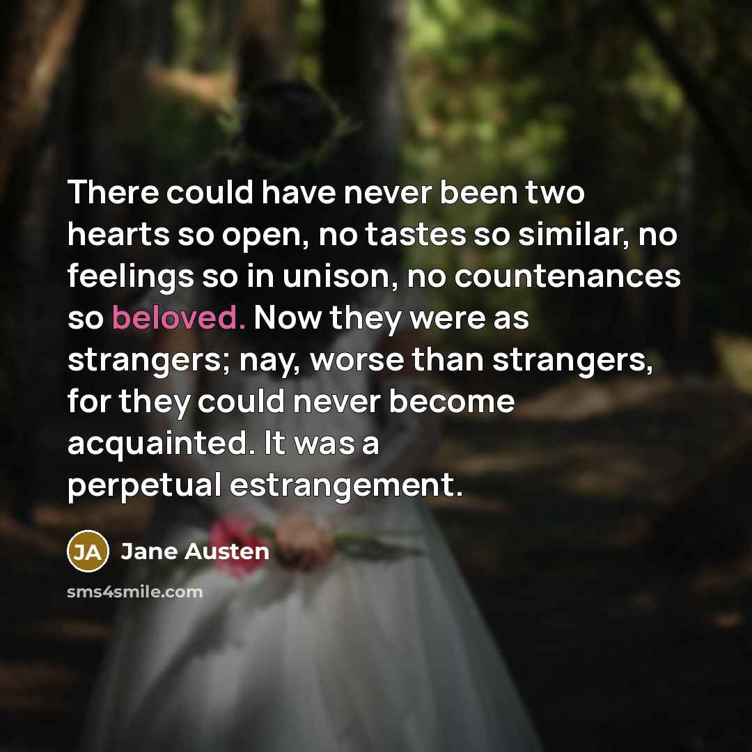 “There could have never been two hearts so open, no tastes so similar, no feelings so in unison, no countenances so beloved. Now they were as strangers; nay, worse than strangers, for they could never become acquainted. It was a perpetual estrangement.” quote by Jane Austen