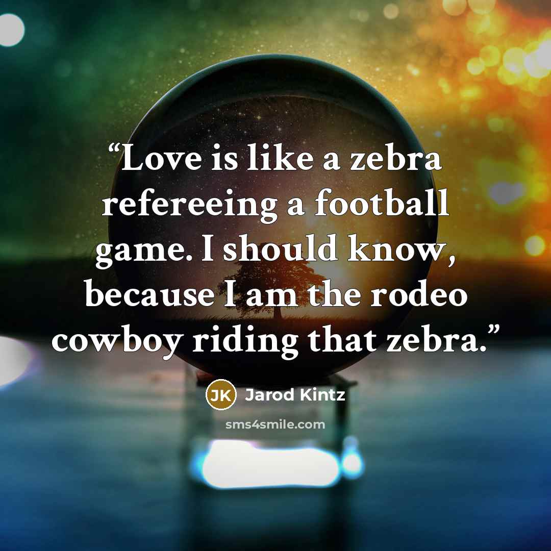 “Love is like a zebra refereeing a football game. I should know, because I am the rodeo cowboy riding that zebra.” quote by Jarod Kintz