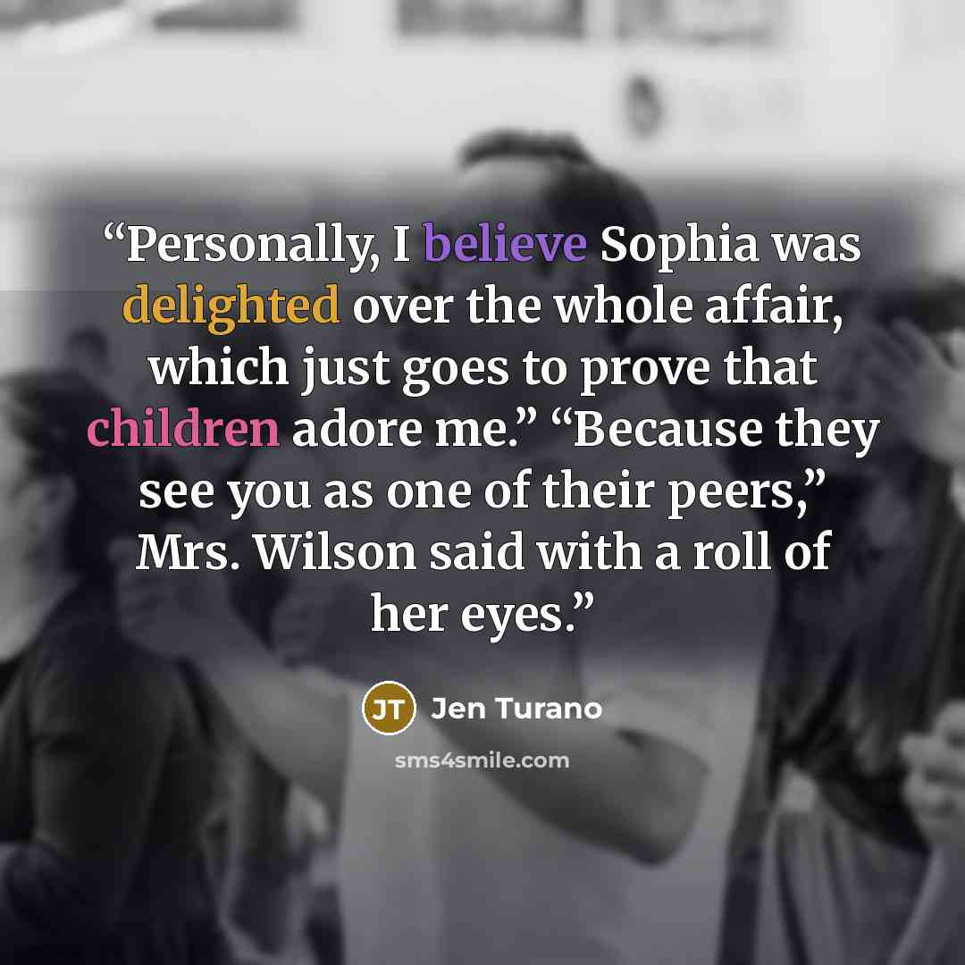 “Personally, I believe Sophia was delighted over the whole affair, which just goes to prove that children adore me.” “Because they see you as one of their peers,” Mrs. Wilson said with a roll of her eyes.” quote by Jen Turano