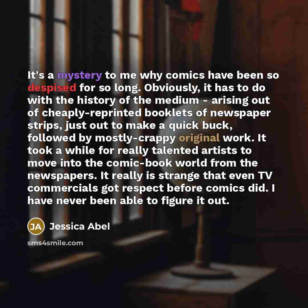 “It's a mystery to me why comics have been so despised for so long. Obviously, it has to do with the history of the medium - arising out of cheaply-reprinted booklets of newspaper strips, just out to make a quick buck, followed by mostly-crappy original work. It took a while for really talented…” quote by Jessica Abel