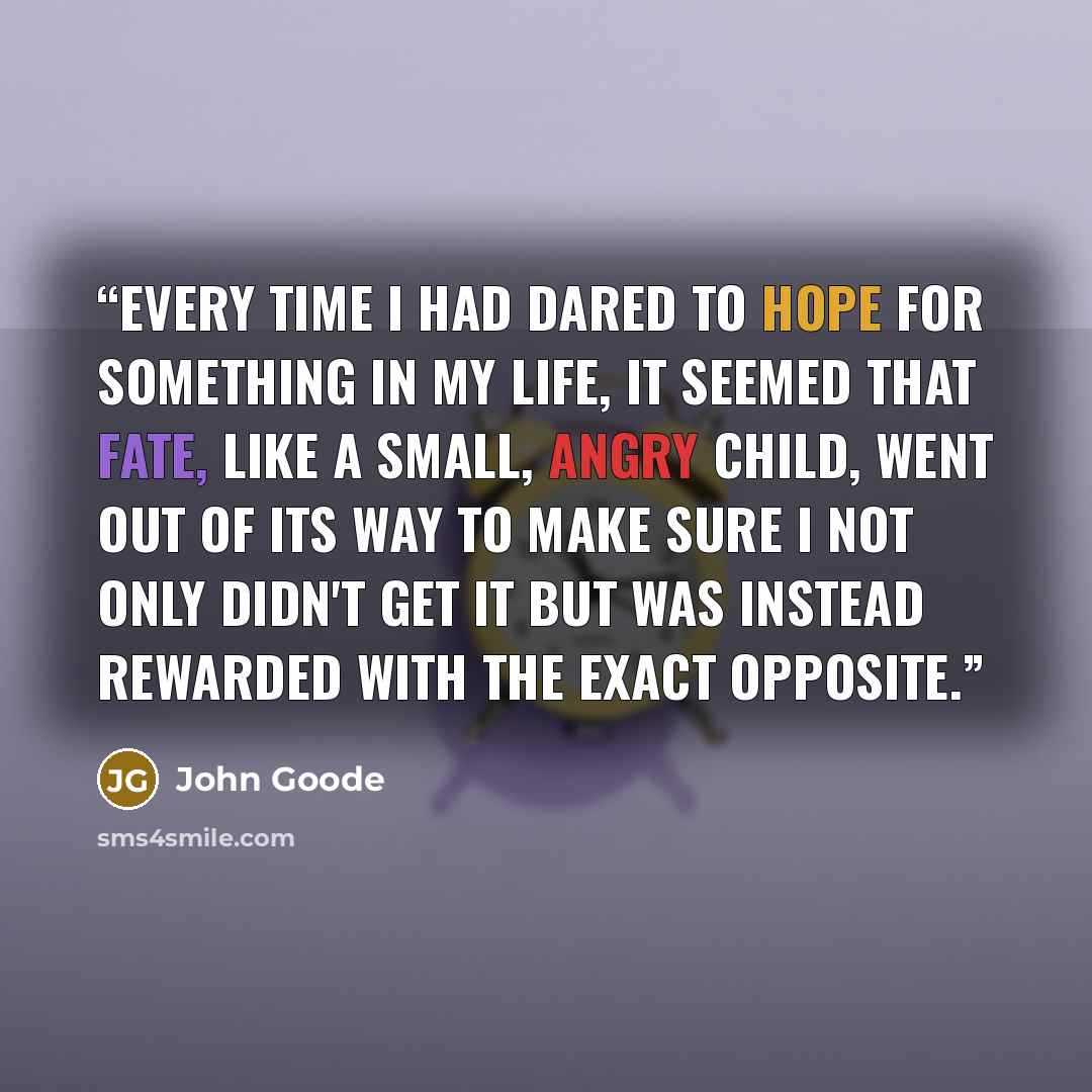 “Every time I had dared to hope for something in my life, it seemed that fate, like a small, angry child, went out of its way to make sure I not only didn't get it but was instead rewarded with the exact opposite.” quote by John Goode