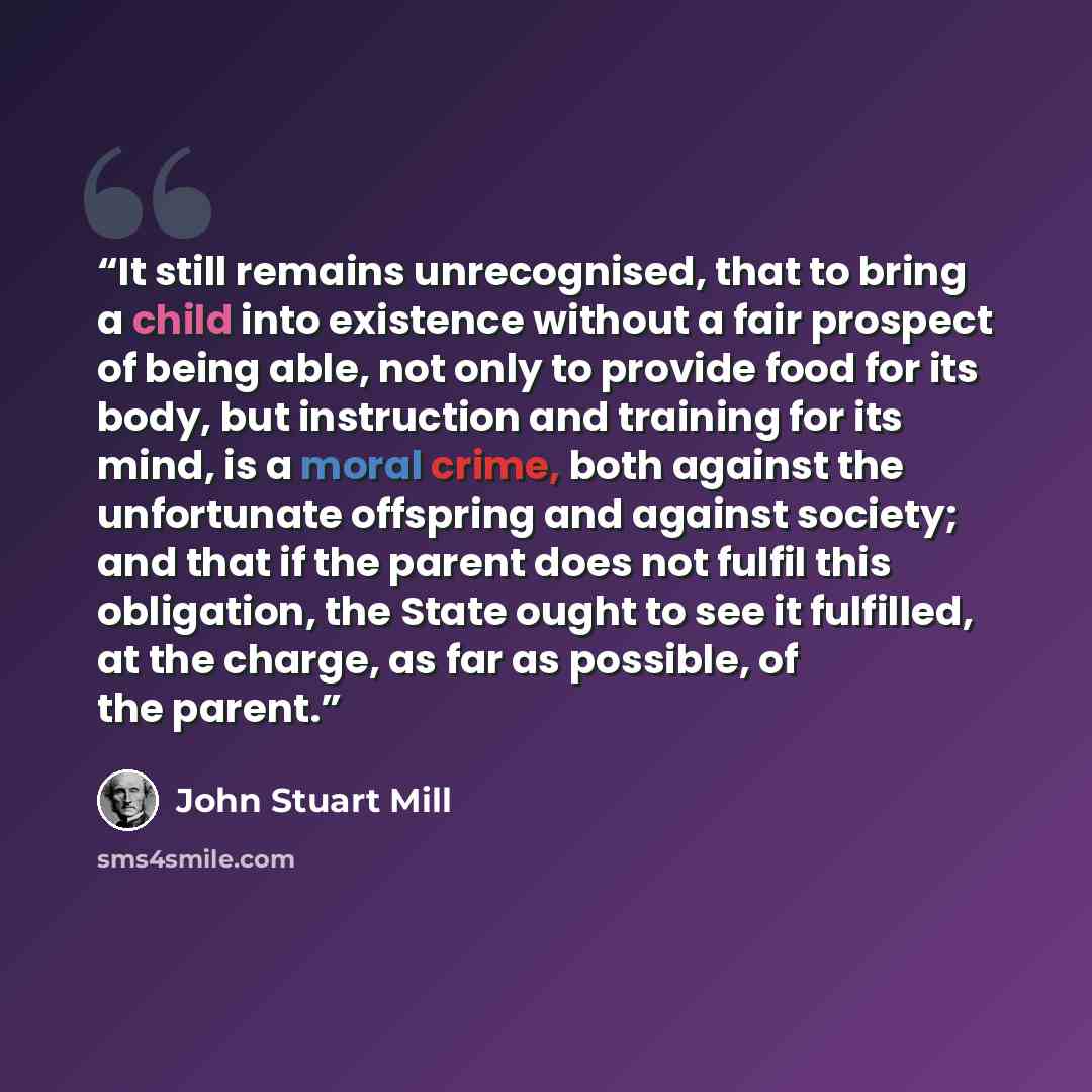“It still remains unrecognised, that to bring a child into existence without a fair prospect of being able, not only to provide food for its body, but instruction and training for its mind, is a moral crime, both against the unfortunate offspring and against society; and that if the parent does not…” quote by John Stuart Mill