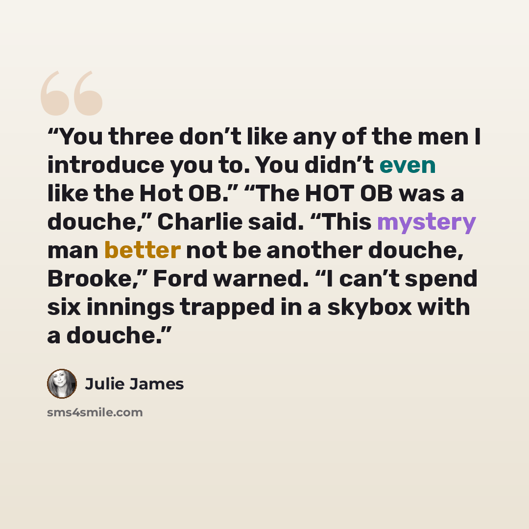 “You three don’t like any of the men I introduce you to. You didn’t even like the Hot OB.” “The HOT OB was a douche,” Charlie said. “This mystery man better not be another douche, Brooke,” Ford warned. “I can’t spend six innings trapped in a skybox with a douche.” quote by Julie James