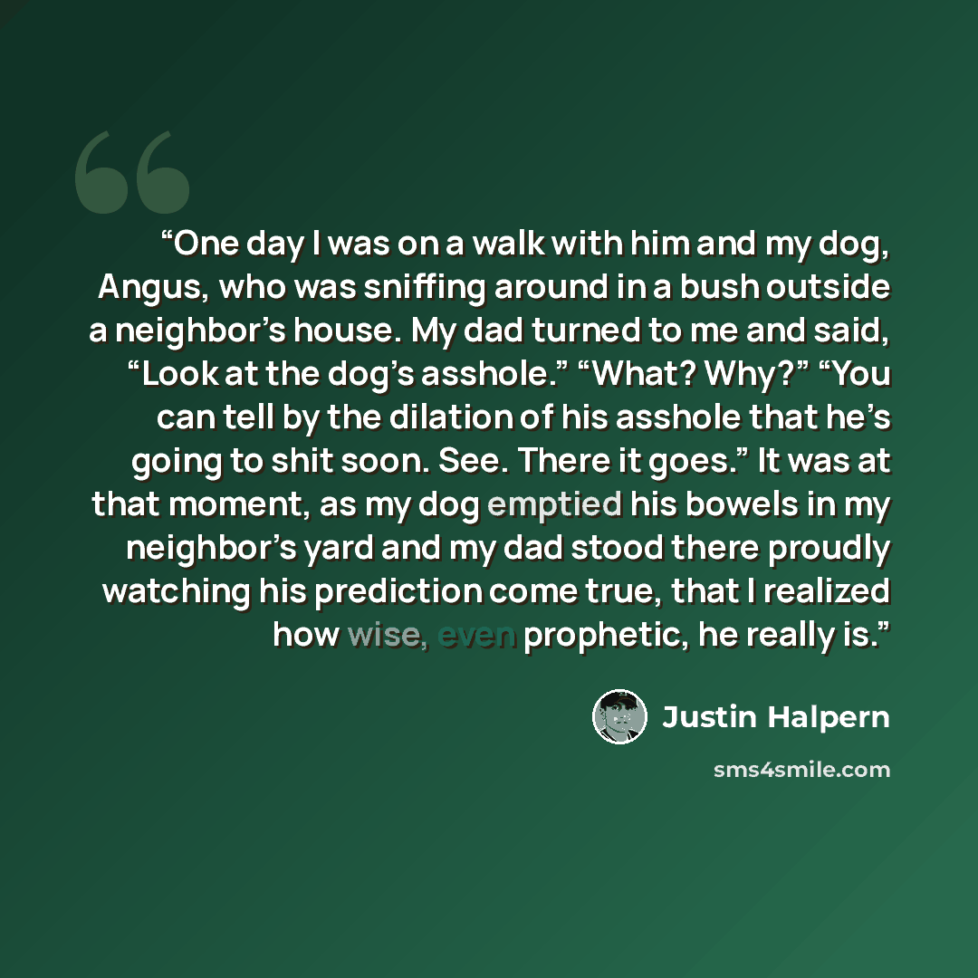 “One day I was on a walk with him and my dog, Angus, who was sniffing around in a bush outside a neighbor’s house. My dad turned to me and said, “Look at the dog’s asshole.” “What? Why?” “You can tell by the dilation of his asshole that he’s going to shit soon. See. There it goes.” It was at that…” quote by Justin Halpern
