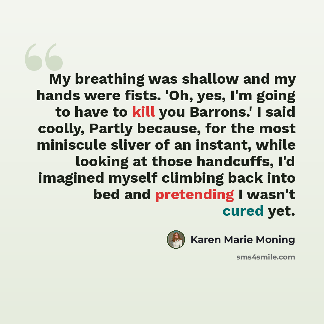 “My breathing was shallow and my hands were fists. 'Oh, yes, I'm going to have to kill you Barrons.' I said coolly, Partly because, for the most miniscule sliver of an instant, while looking at those handcuffs, I'd imagined myself climbing back into bed and pretending I wasn't cured yet.” quote by Karen Marie Moning