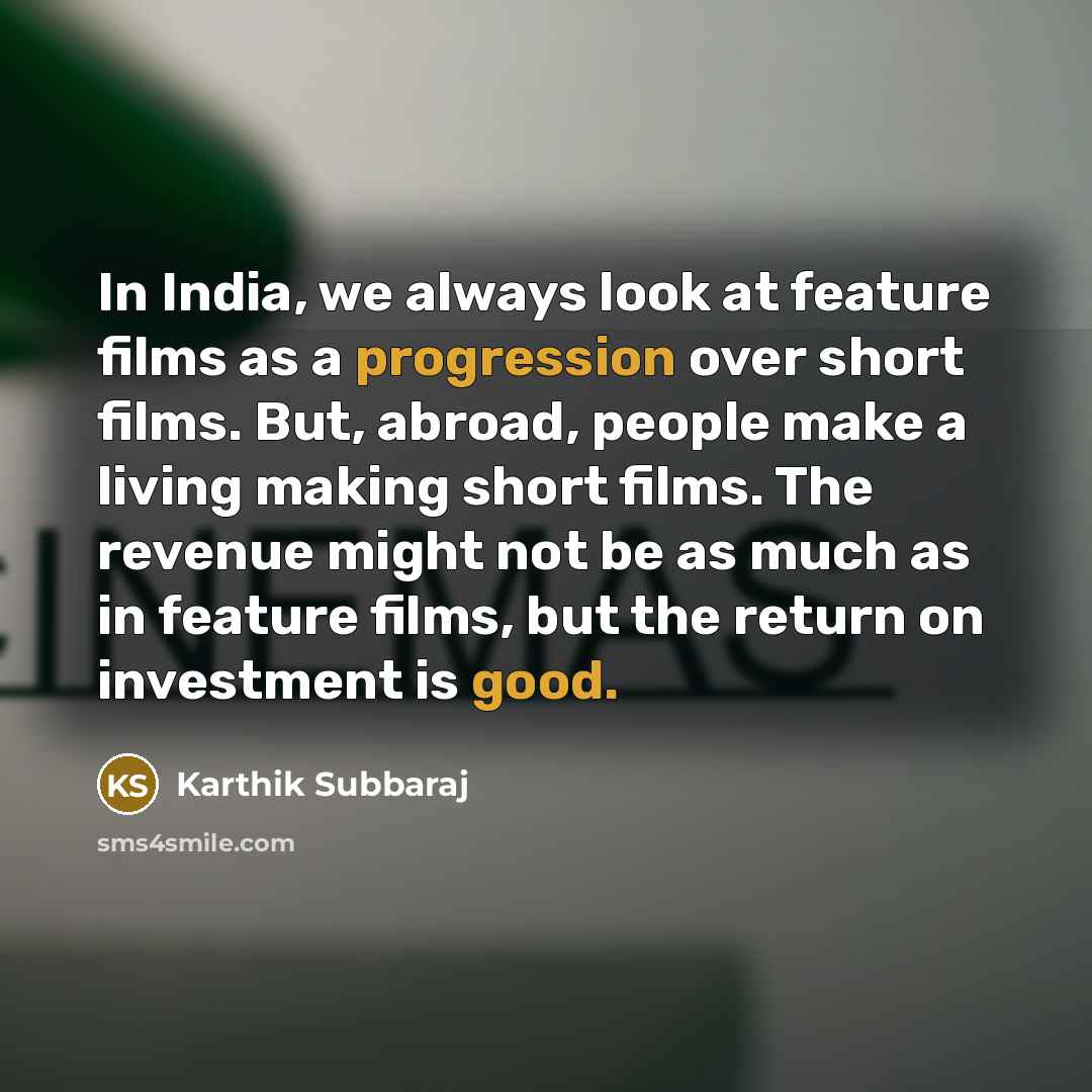 “In India, we always look at feature films as a progression over short films. But, abroad, people make a living making short films. The revenue might not be as much as in feature films, but the return on investment is good.” quote by Karthik Subbaraj