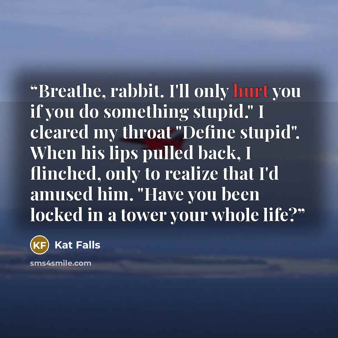 “Breathe, rabbit. I'll only hurt you if you do something stupid." I cleared my throat "Define stupid". When his lips pulled back, I flinched, only to realize that I'd amused him. "Have you been locked in a tower your whole life?” quote by Kat Falls