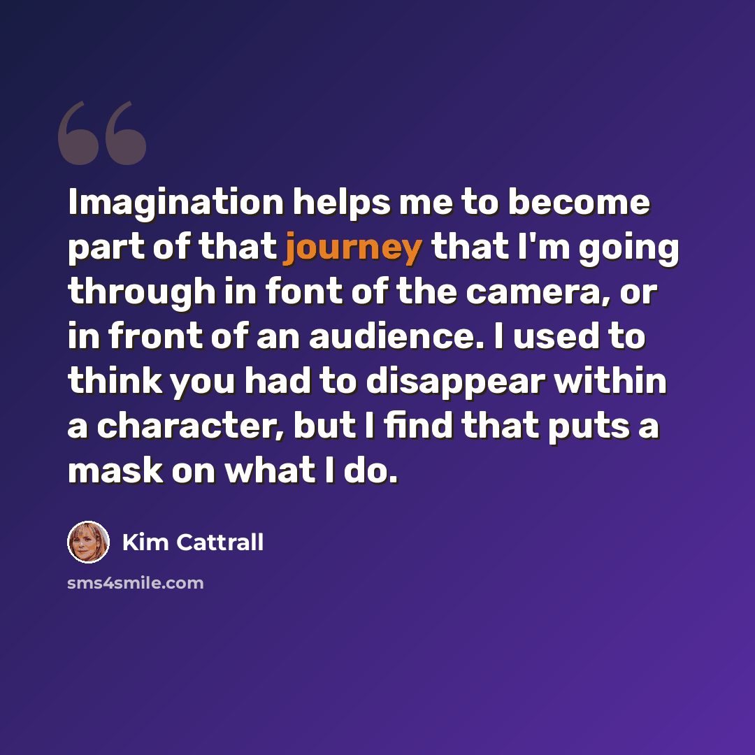 “Imagination helps me to become part of that journey that I'm going through in font of the camera, or in front of an audience. I used to think you had to disappear within a character, but I find that puts a mask on what I do.” quote by Kim Cattrall