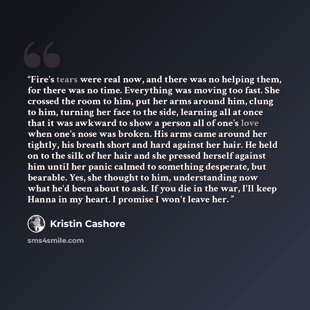 “Fire's tears were real now, and there was no helping them, for there was no time. Everything was moving too fast. She crossed the room to him, put her arms around him, clung to him, turning her face to the side, learning all at once that it was awkward to show a person all of one's love when one's…” quote by Kristin Cashore