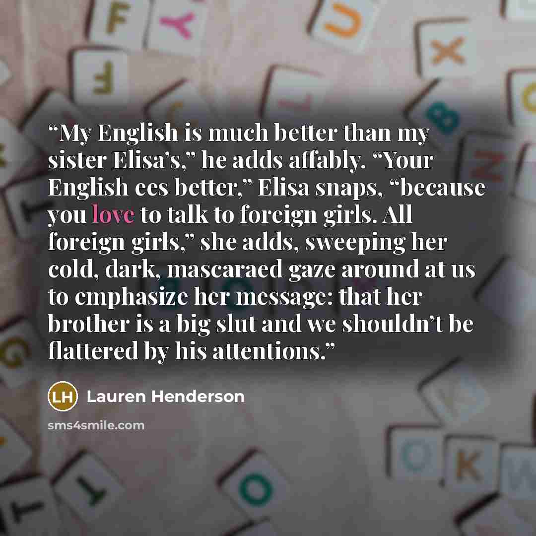 “My English is much better than my sister Elisa’s,” he adds affably. “Your English ees better,” Elisa snaps, “because you love to talk to foreign girls. All foreign girls,” she adds, sweeping her cold, dark, mascaraed gaze around at us to emphasize her message: that her brother is a big slut and we…” quote by Lauren Henderson