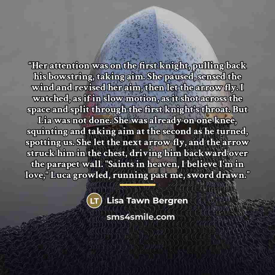 “Her attention was on the first knight, pulling back his bowstring, taking aim. She paused, sensed the wind and revised her aim, then let the arrow fly. I watched, as if in slow motion, as it shot across the space and split through the first knight's throat. But Lia was not done. She was already on…” quote by Lisa Tawn Bergren
