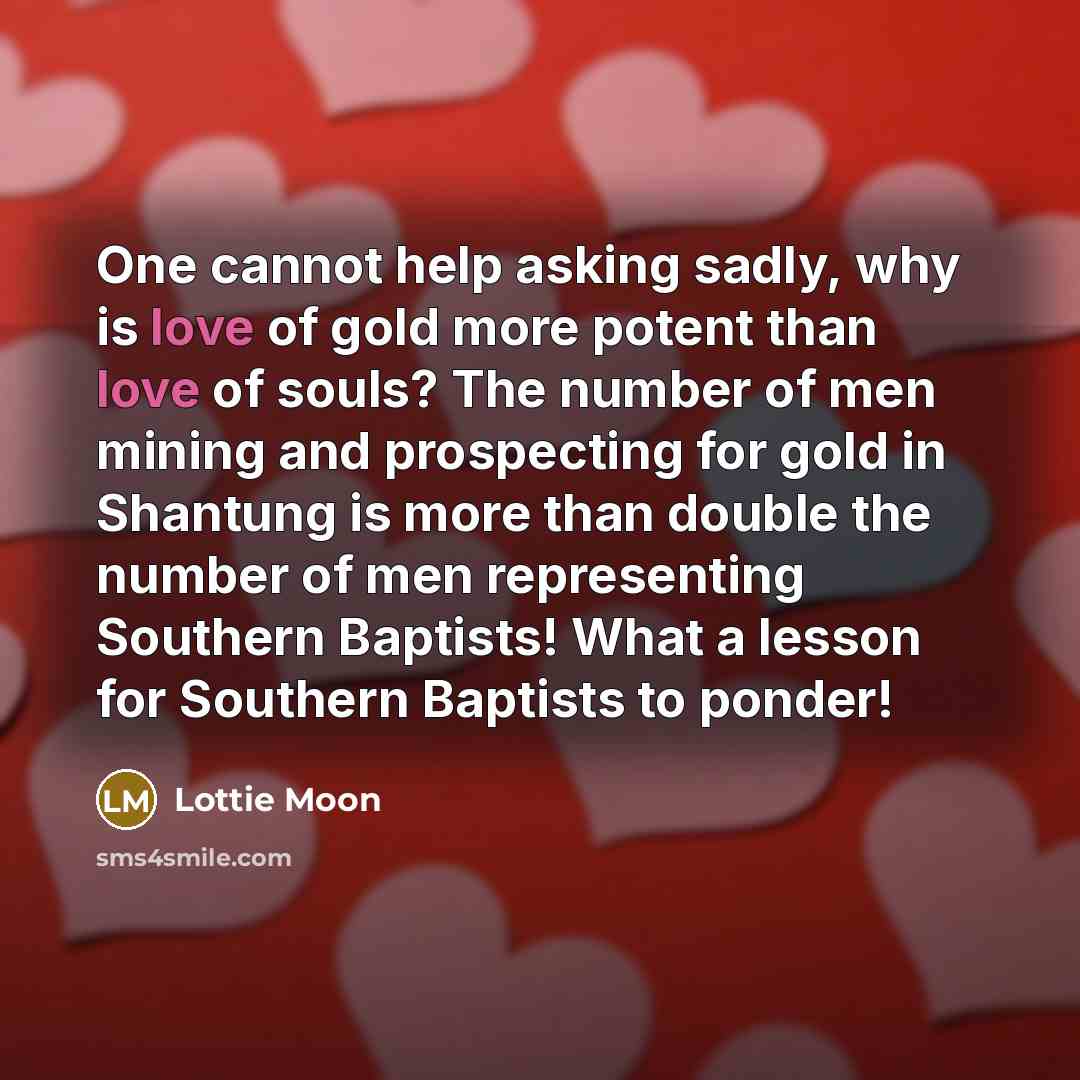 “One cannot help asking sadly, why is love of gold more potent than love of souls? The number of men mining and prospecting for gold in Shantung is more than double the number of men representing Southern Baptists! What a lesson for Southern Baptists to ponder!” quote by Lottie Moon
