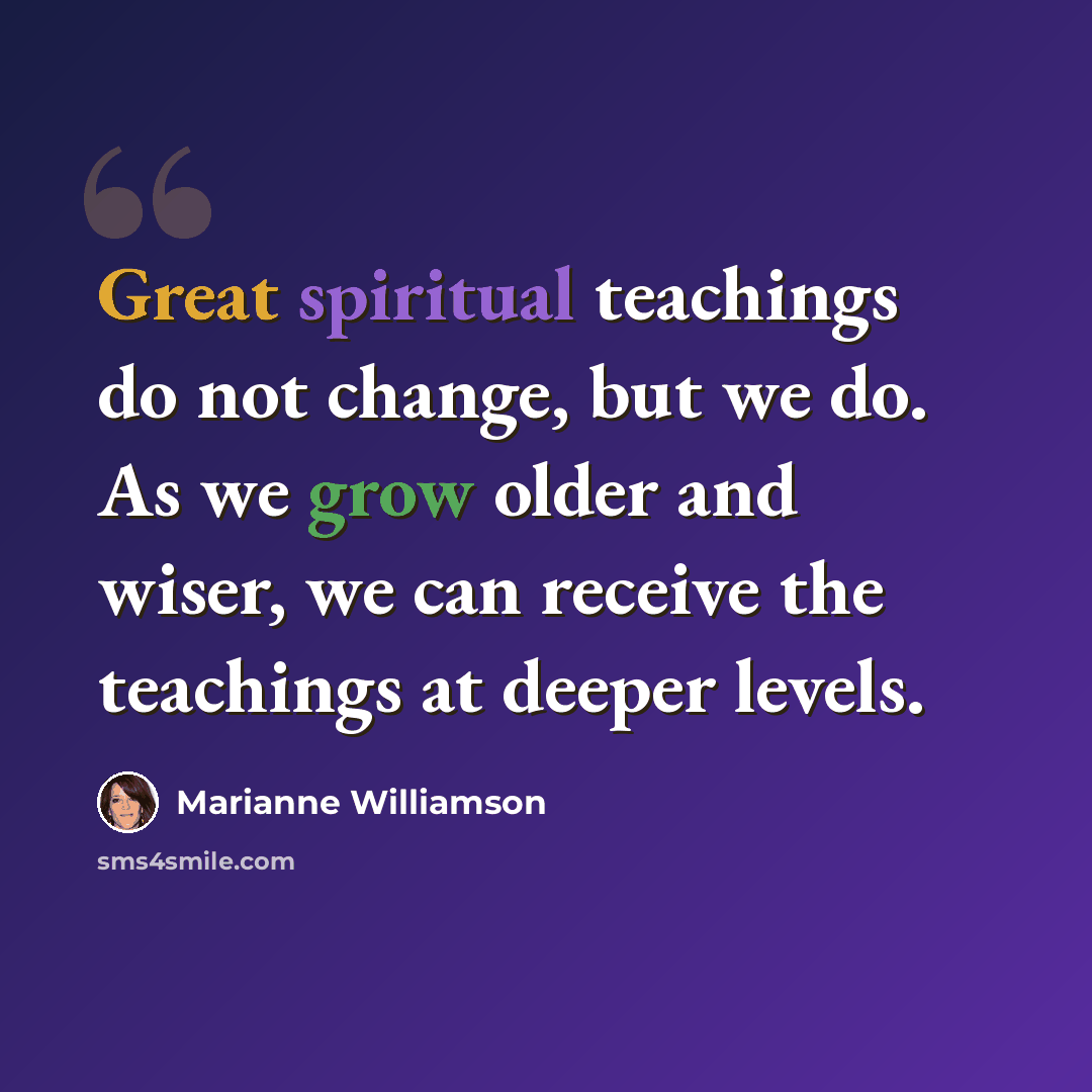 “Great spiritual teachings do not change, but we do. As we grow older and wiser, we can receive the teachings at deeper levels.” quote by Marianne Williamson