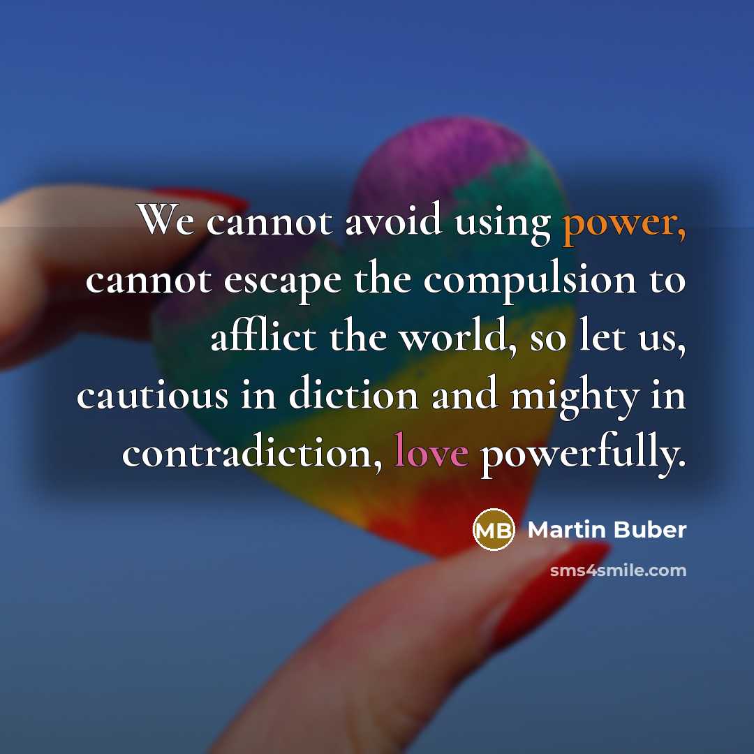 “We cannot avoid using power, cannot escape the compulsion to afflict the world, so let us, cautious in diction and mighty in contradiction, love powerfully.” quote by Martin Buber
