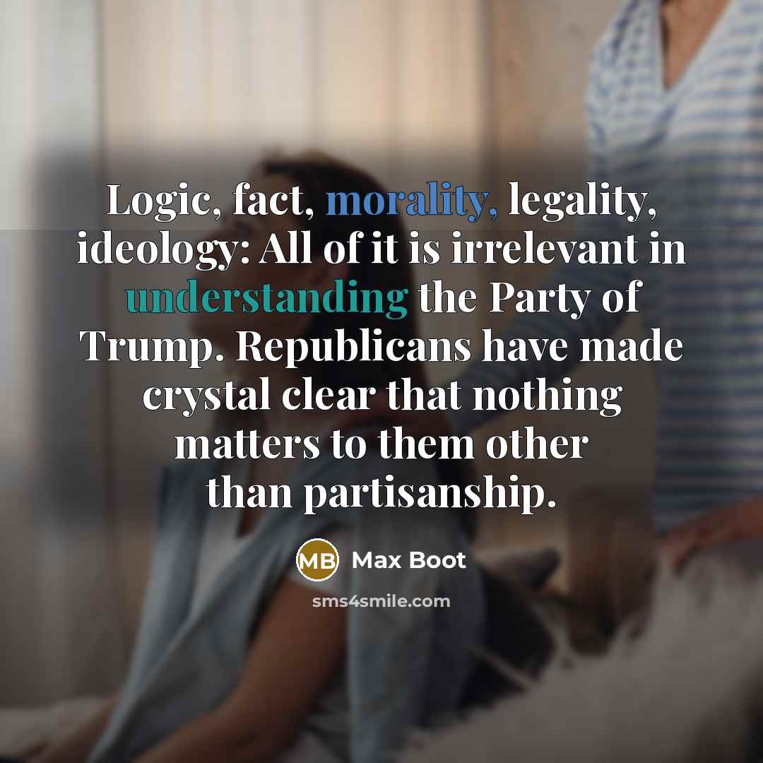 “Logic, fact, morality, legality, ideology: All of it is irrelevant in understanding the Party of Trump. Republicans have made crystal clear that nothing matters to them other than partisanship.” quote by Max Boot