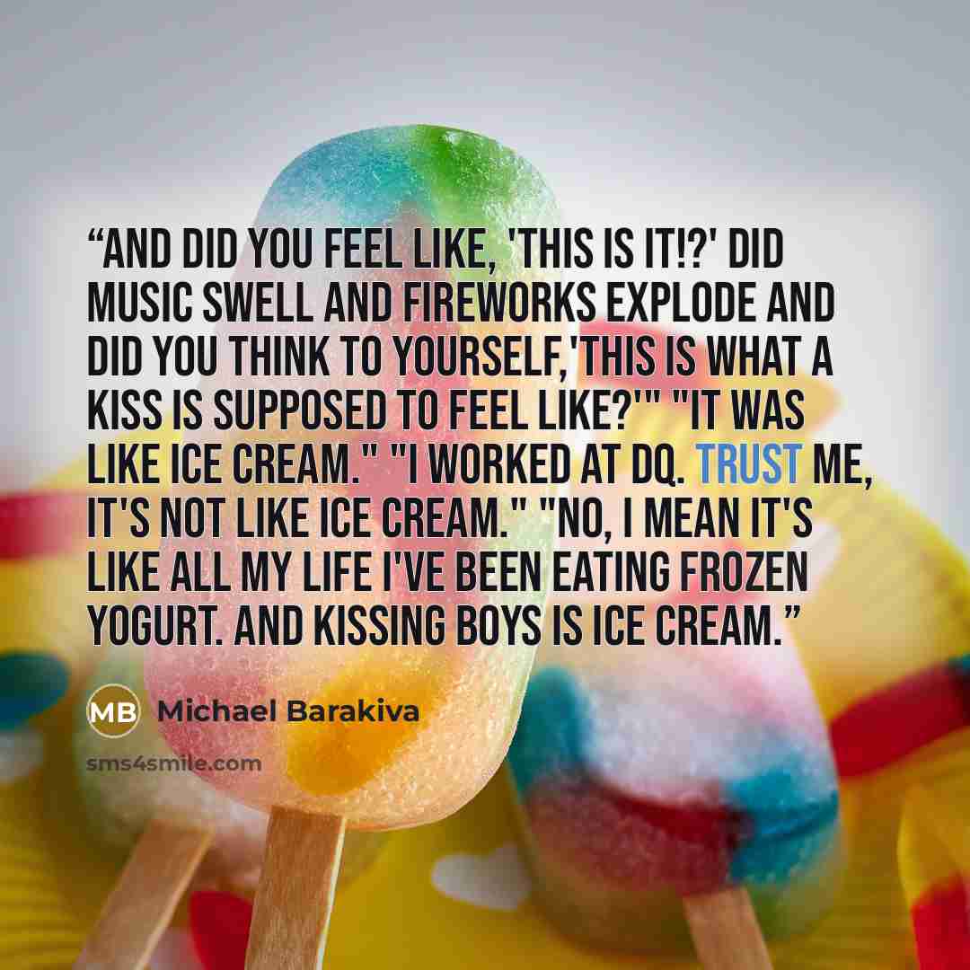 “And did you feel like, 'This is it!?' Did music swell and fireworks explode and did you think to yourself,'This is what a kiss is supposed to feel like?'" "It was like ice cream." "I worked at DQ. Trust me, it's not like ice cream." "No, I mean it's like all my life I've been eating frozen yogurt…” quote by Michael Barakiva