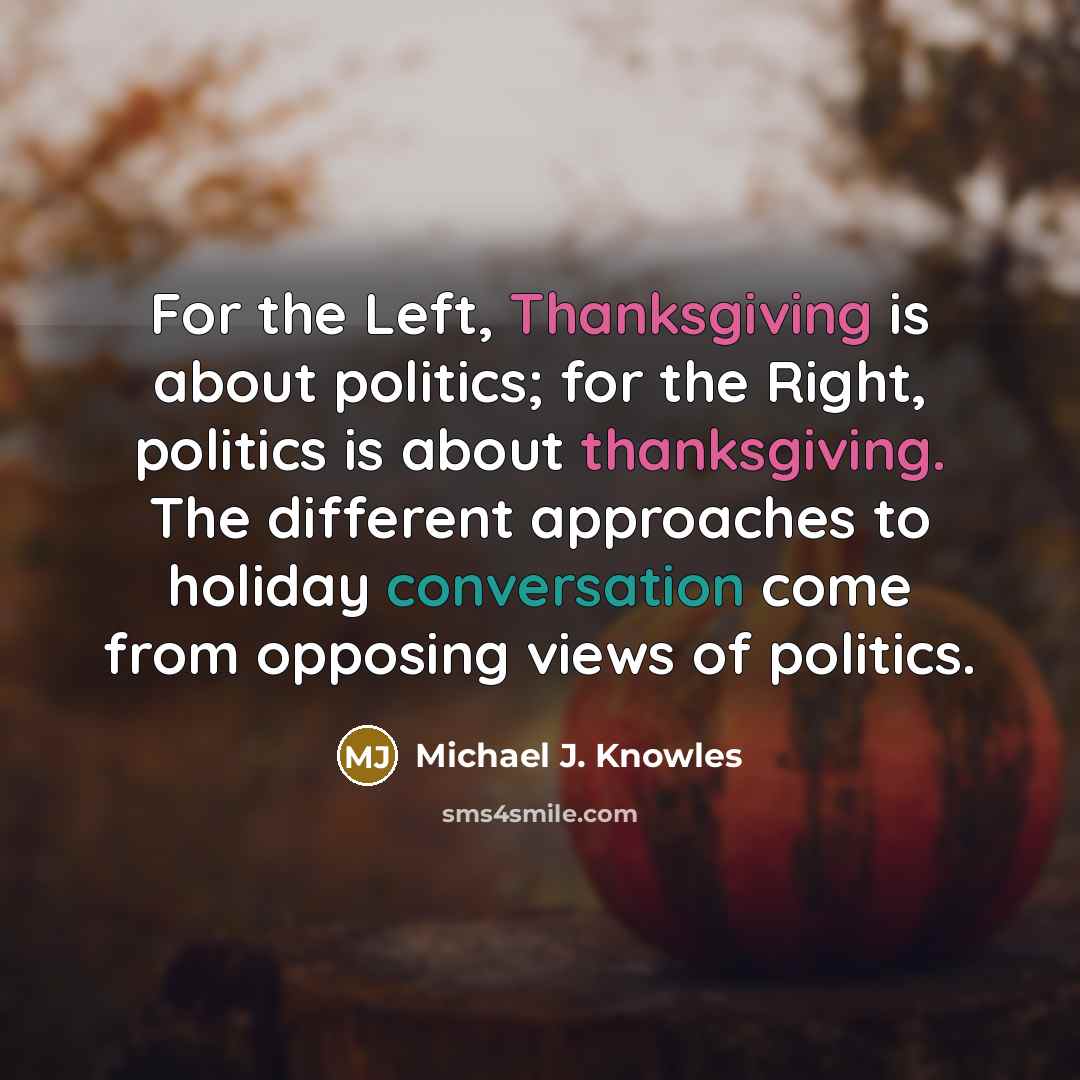 “For the Left, Thanksgiving is about politics; for the Right, politics is about thanksgiving. The different approaches to holiday conversation come from opposing views of politics.” quote by Michael J. Knowles