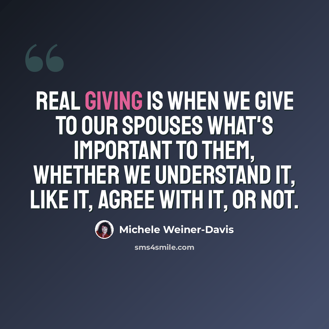 “Real giving is when we give to our spouses what's important to them, whether we understand it, like it, agree with it, or not.” quote by Michele Weiner-Davis