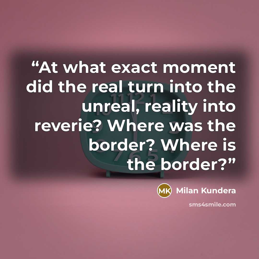 “At what exact moment did the real turn into the unreal, reality into reverie? Where was the border? Where is the border?” quote by Milan Kundera