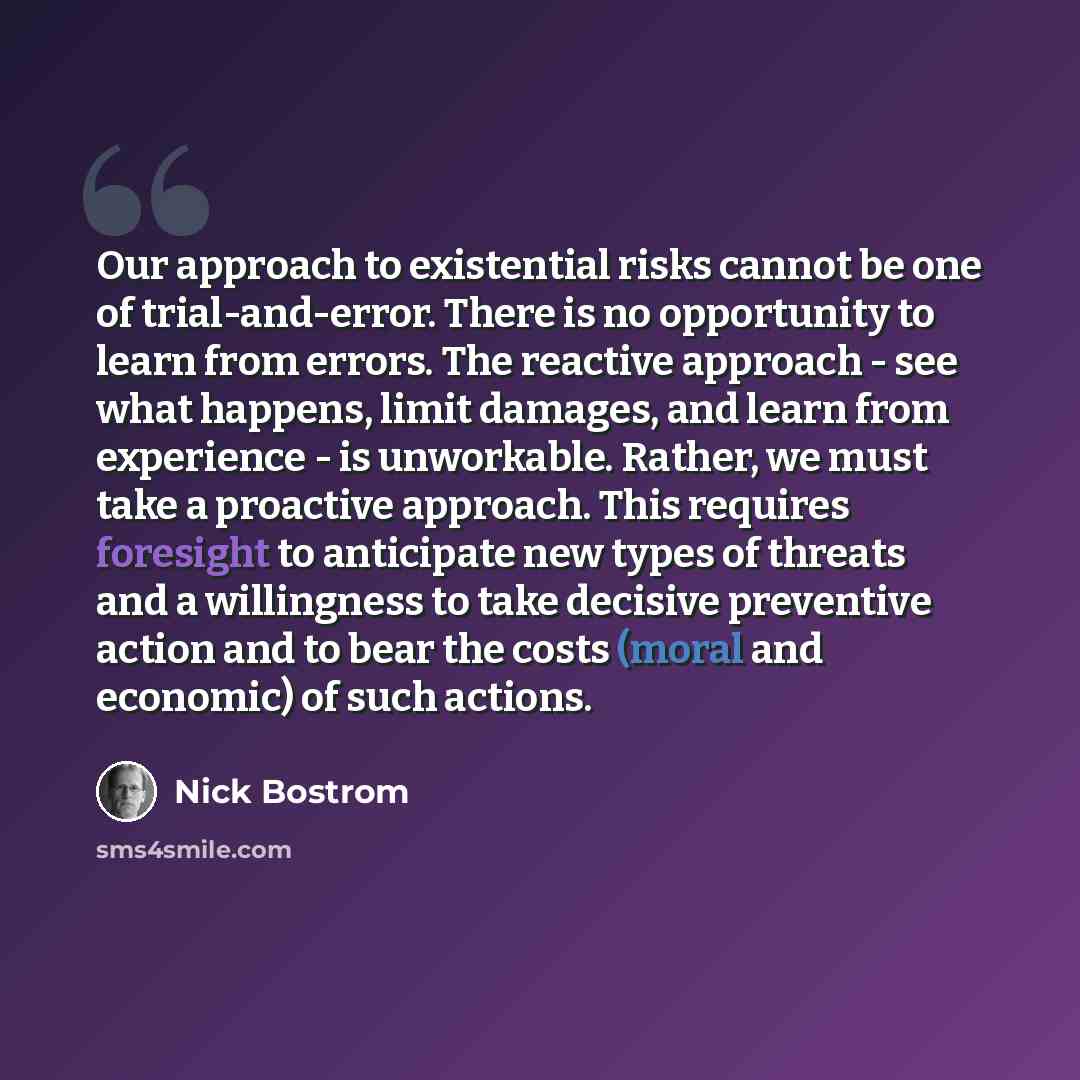 “Our approach to existential risks cannot be one of trial-and-error. There is no opportunity to learn from errors. The reactive approach - see what happens, limit damages, and learn from experience - is unworkable. Rather, we must take a proactive approach. This requires foresight to anticipate new…” quote by Nick Bostrom