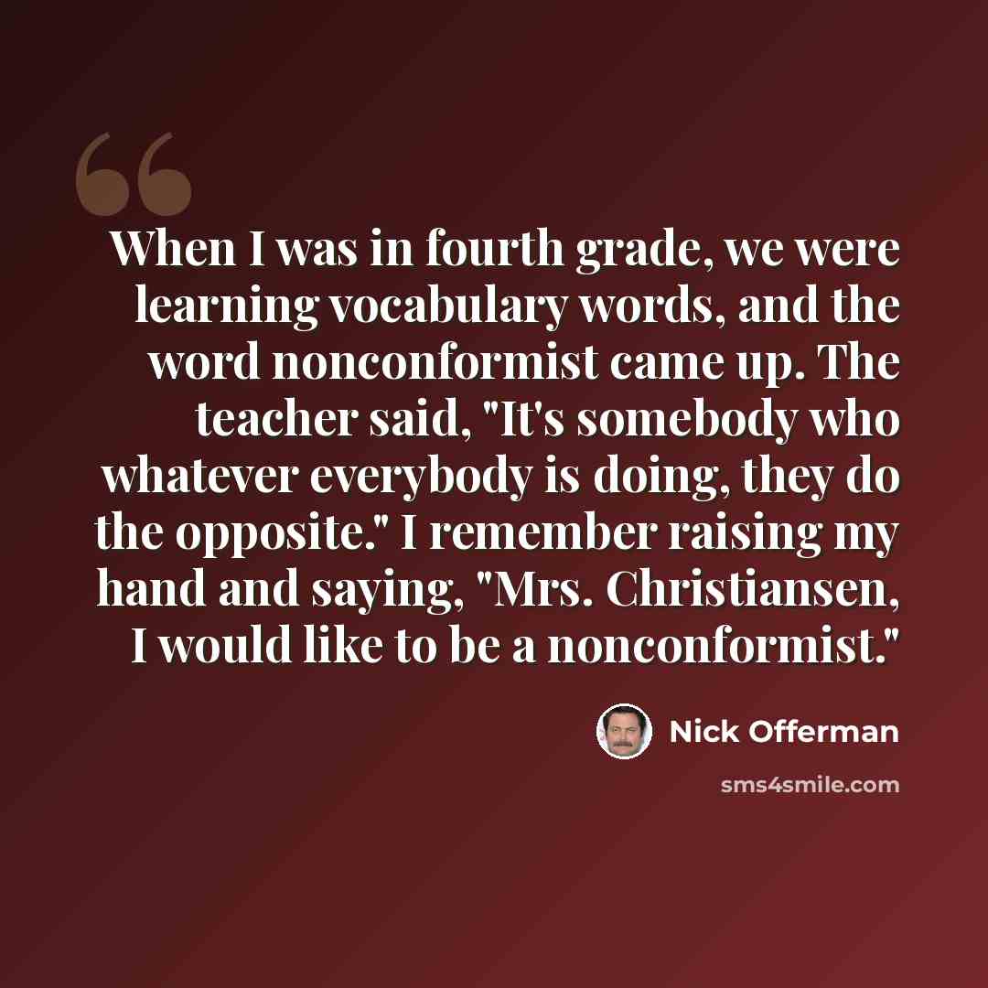 “When I was in fourth grade, we were learning vocabulary words, and the word nonconformist came up. The teacher said, "It's somebody who whatever everybody is doing, they do the opposite." I remember raising my hand and saying, "Mrs. Christiansen, I would like to be a nonconformist."” quote by Nick Offerman
