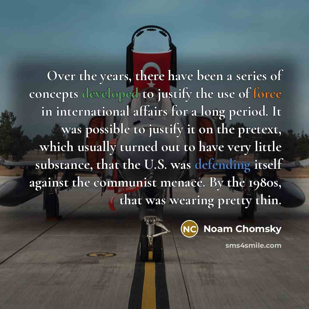 “Over the years, there have been a series of concepts developed to justify the use of force in international affairs for a long period. It was possible to justify it on the pretext, which usually turned out to have very little substance, that the U.S. was defending itself against the communist…” quote by Noam Chomsky