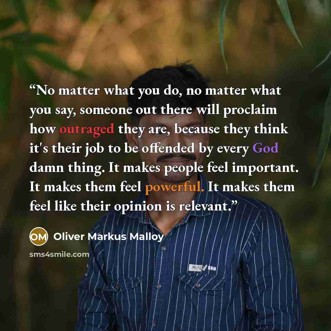 “No matter what you do, no matter what you say, someone out there will proclaim how outraged they are, because they think it's their job to be offended by every God damn thing. It makes people feel important. It makes them feel powerful. It makes them feel like their opinion is relevant.” quote by Oliver Markus Malloy
