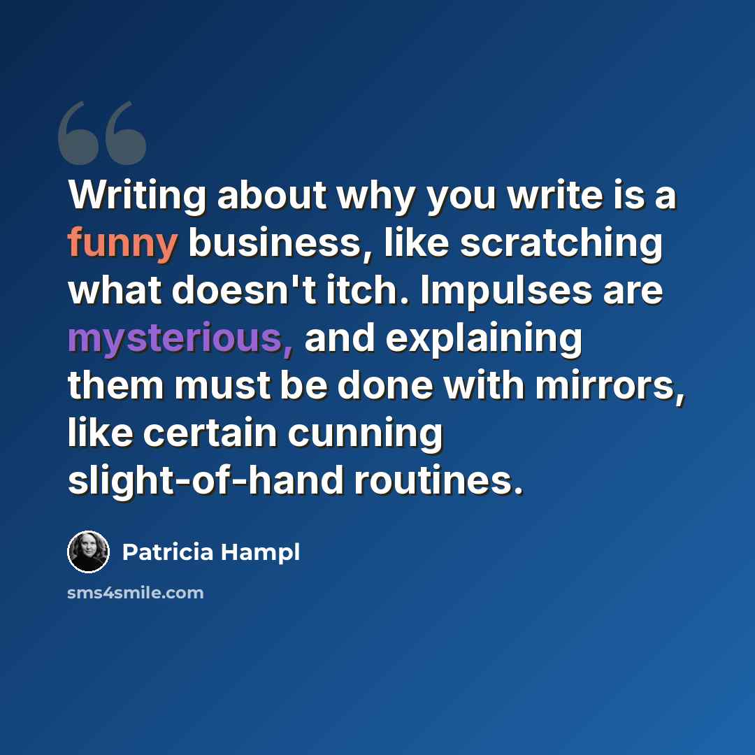 “Writing about why you write is a funny business, like scratching what doesn't itch. Impulses are mysterious, and explaining them must be done with mirrors, like certain cunning slight-of-hand routines.” quote by Patricia Hampl