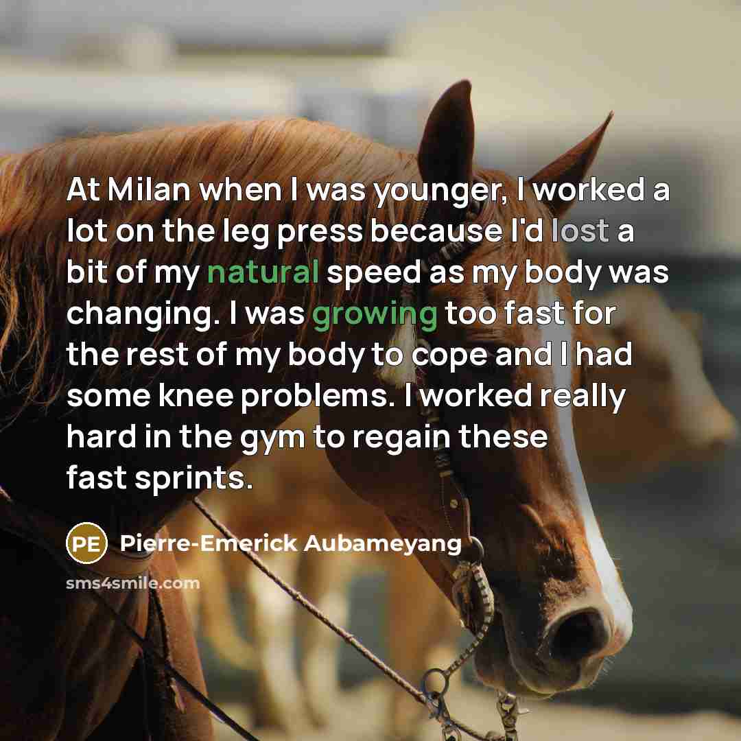 “At Milan when I was younger, I worked a lot on the leg press because I'd lost a bit of my natural speed as my body was changing. I was growing too fast for the rest of my body to cope and I had some knee problems. I worked really hard in the gym to regain these fast sprints.” quote by Pierre-Emerick Aubameyang