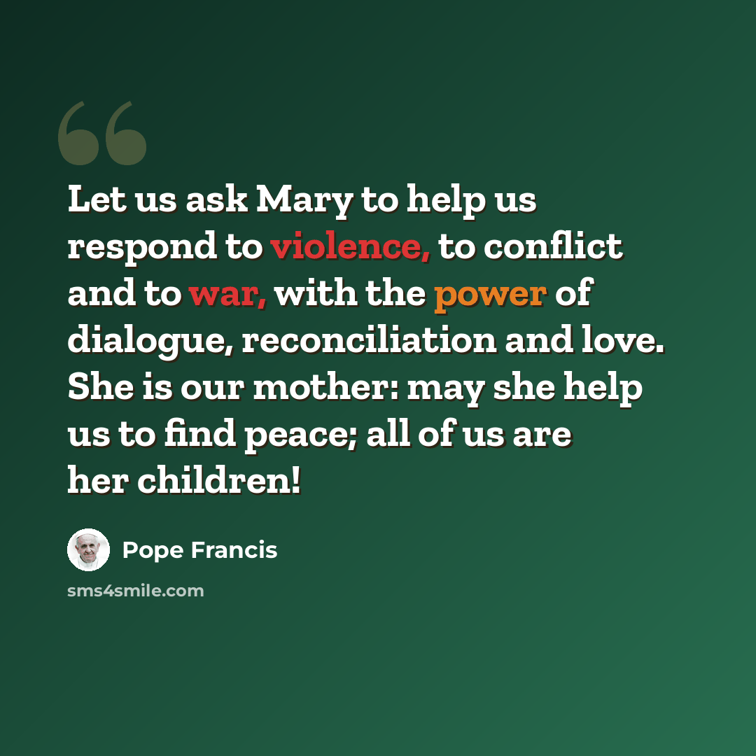 “Let us ask Mary to help us respond to violence, to conflict and to war, with the power of dialogue, reconciliation and love. She is our mother: may she help us to find peace; all of us are her children!” quote by Pope Francis