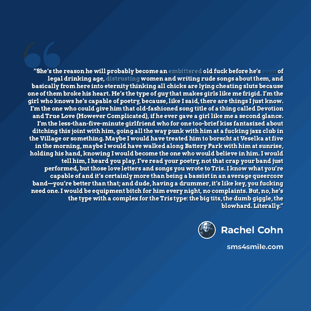 “She’s the reason he will probably become an embittered old fuck before he’s even of legal drinking age, distrusting women and writing rude songs about them, and basically from here into eternity thinking all chicks are lying cheating sluts because one of them broke his heart. He’s the type of guy…” quote by Rachel Cohn