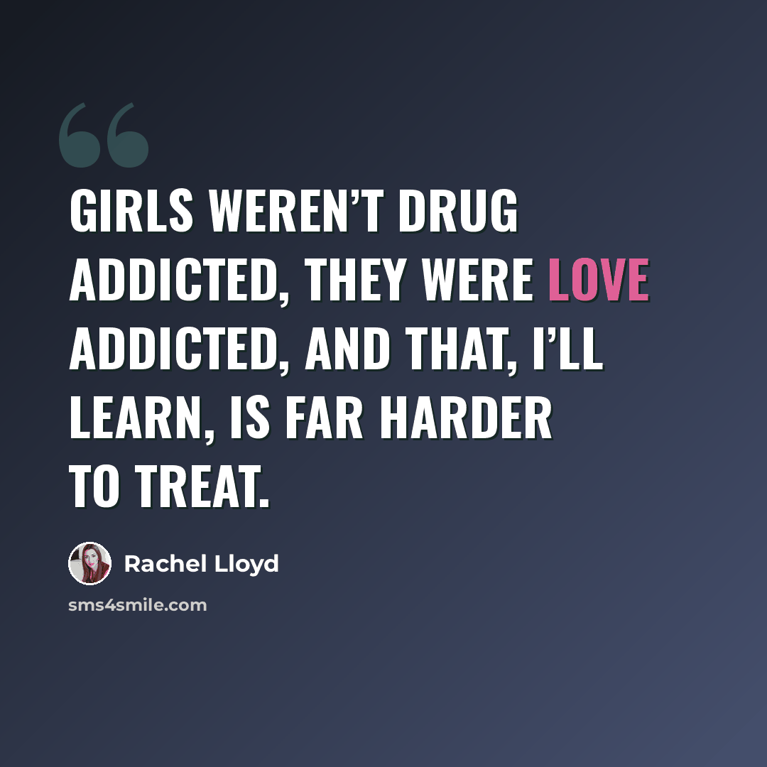 “Girls weren’t drug addicted, they were love addicted, and that, I’ll learn, is far harder to treat.” quote by Rachel Lloyd