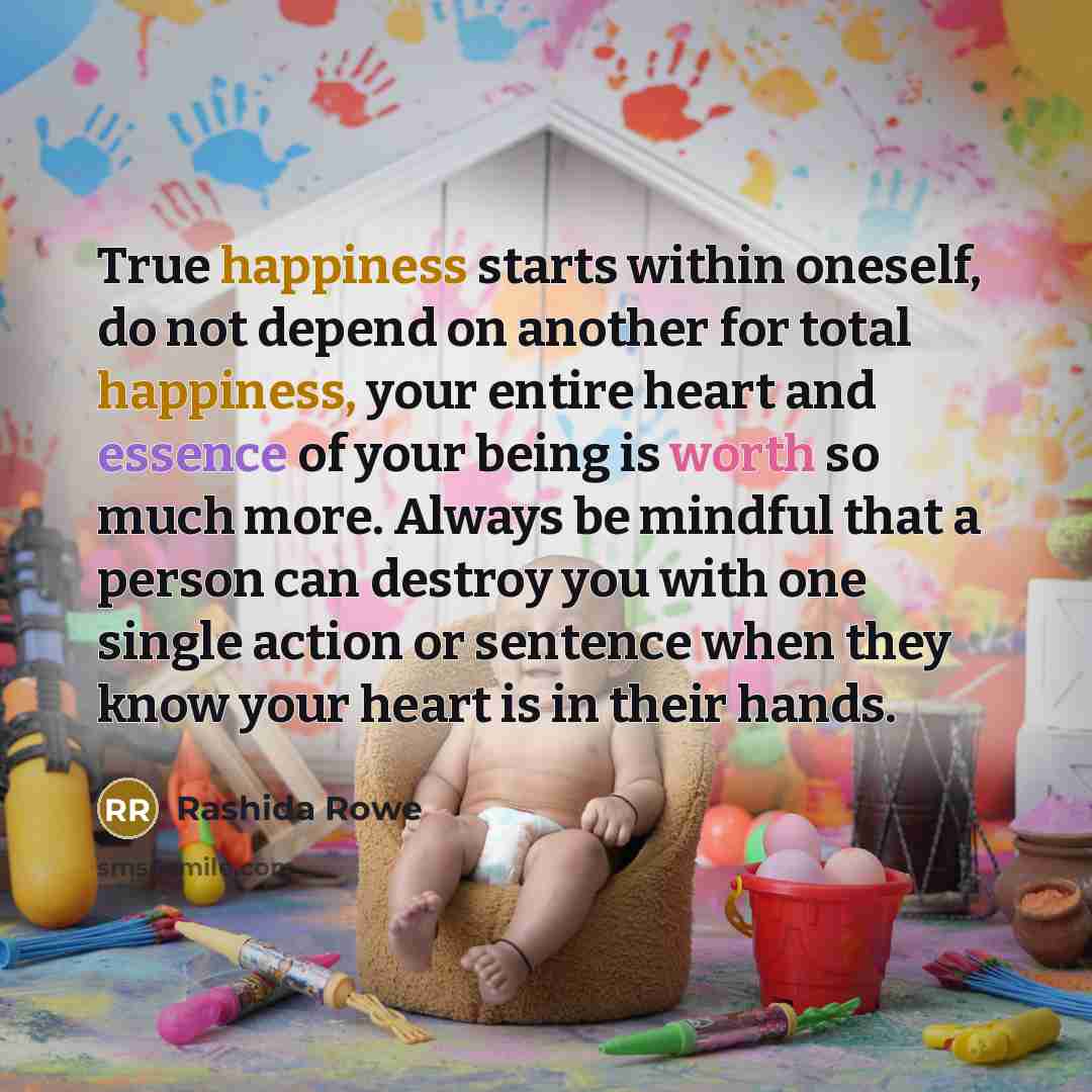 “True happiness starts within oneself, do not depend on another for total happiness, your entire heart and essence of your being is worth so much more. Always be mindful that a person can destroy you with one single action or sentence when they know your heart is in their hands.” quote by Rashida Rowe
