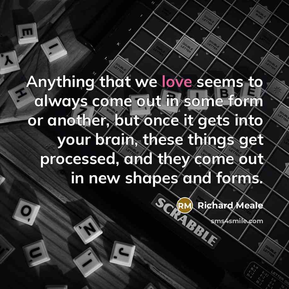 “Anything that we love seems to always come out in some form or another, but once it gets into your brain, these things get processed, and they come out in new shapes and forms.” quote by Richard Meale