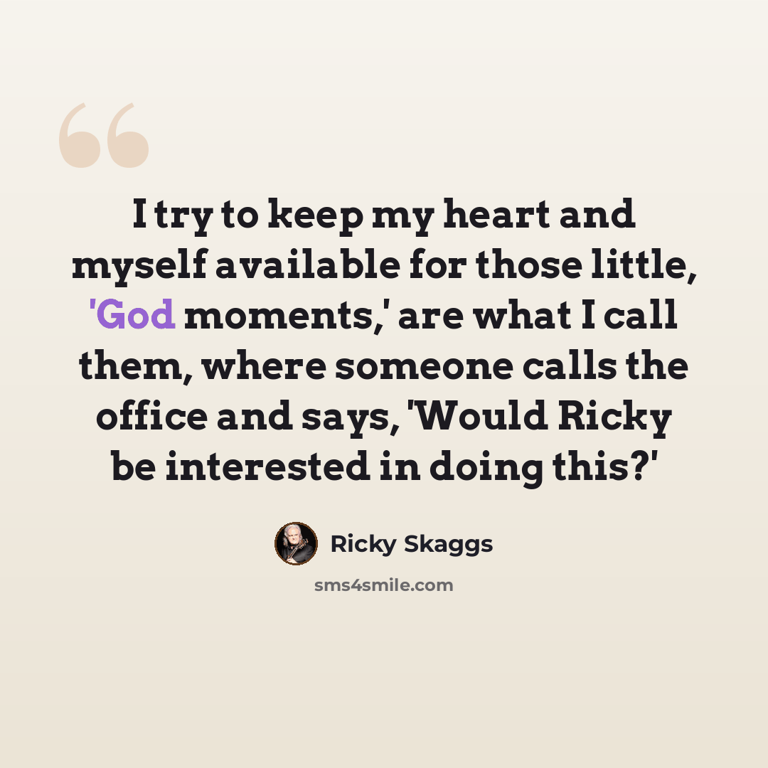 “I try to keep my heart and myself available for those little, 'God moments,' are what I call them, where someone calls the office and says, 'Would Ricky be interested in doing this?'” quote by Ricky Skaggs