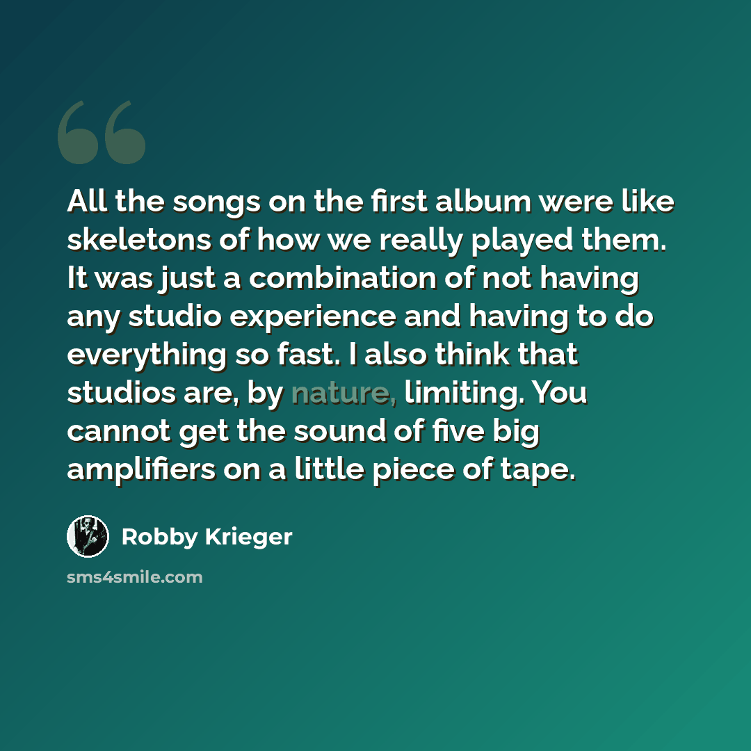 “All the songs on the first album were like skeletons of how we really played them. It was just a combination of not having any studio experience and having to do everything so fast. I also think that studios are, by nature, limiting. You cannot get the sound of five big amplifiers on a little…” quote by Robby Krieger