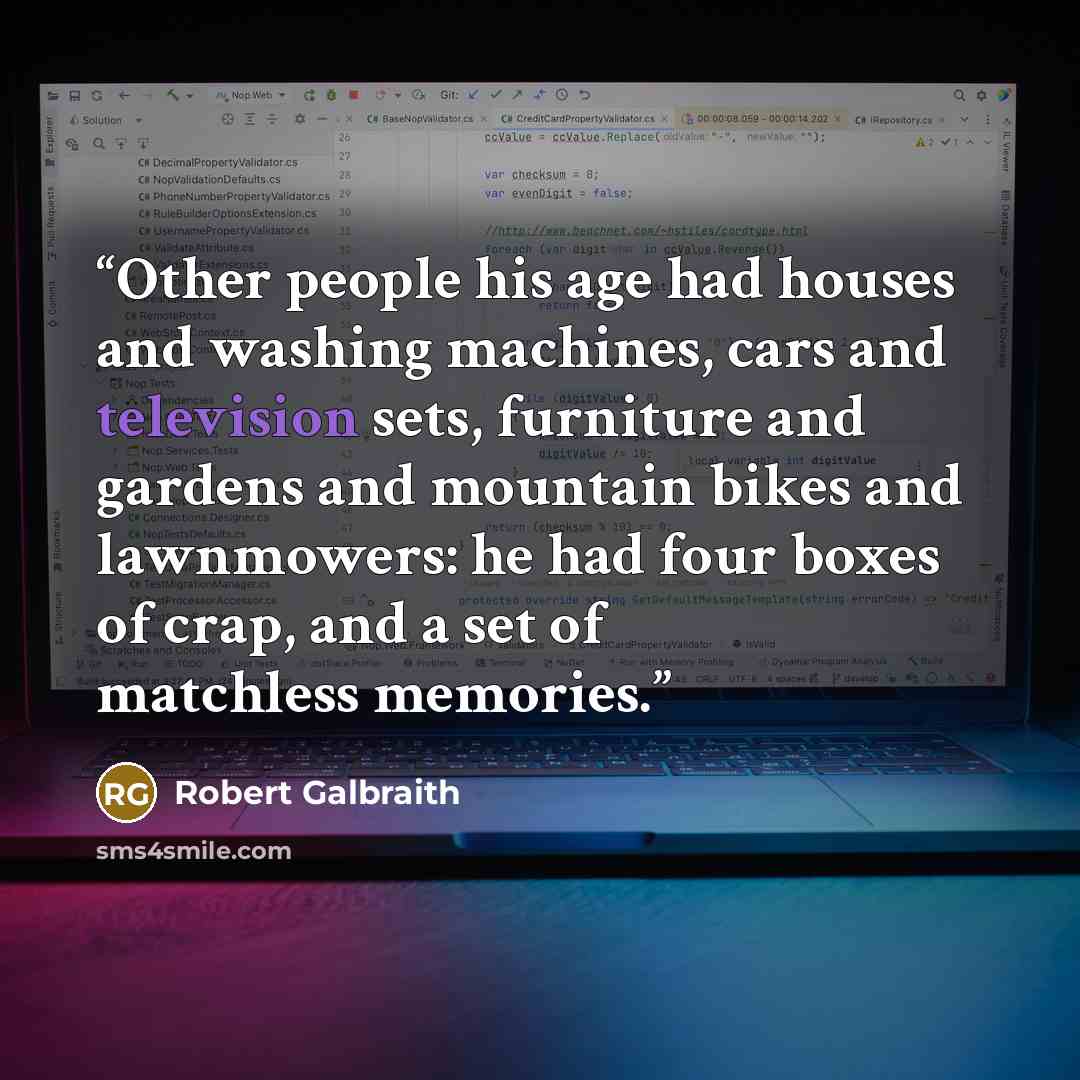 “Other people his age had houses and washing machines, cars and television sets, furniture and gardens and mountain bikes and lawnmowers: he had four boxes of crap, and a set of matchless memories.” quote by Robert Galbraith